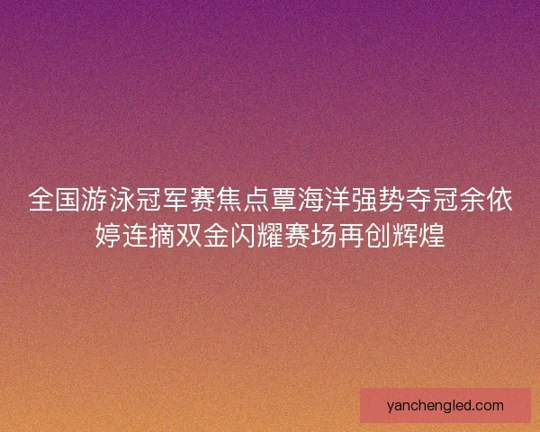 全国游泳冠军赛焦点覃海洋强势夺冠余依婷连摘双金闪耀赛场再创辉煌