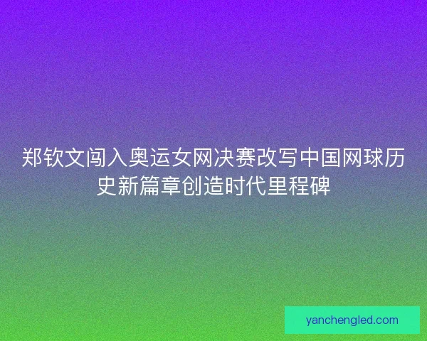 郑钦文闯入奥运女网决赛改写中国网球历史新篇章创造时代里程碑