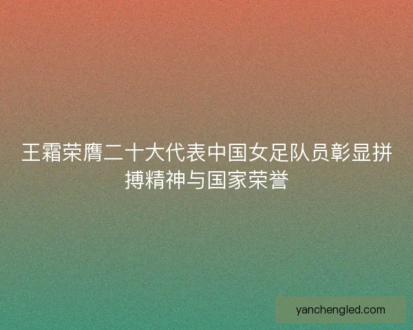 王霜荣膺二十大代表中国女足队员彰显拼搏精神与国家荣誉