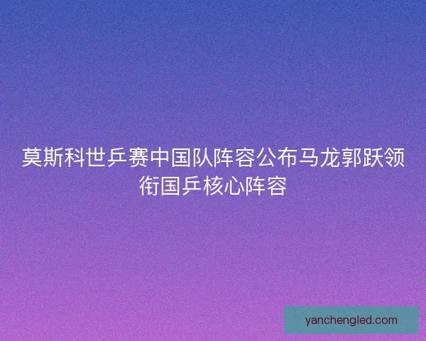 莫斯科世乒赛中国队阵容公布马龙郭跃领衔国乒核心阵容