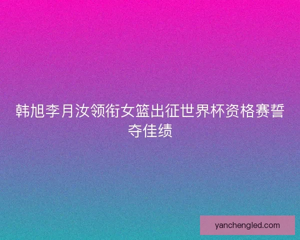 韩旭李月汝领衔女篮出征世界杯资格赛誓夺佳绩