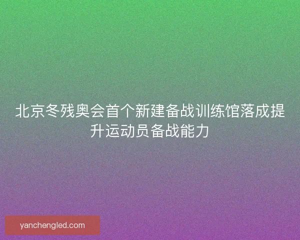 北京冬残奥会首个新建备战训练馆落成提升运动员备战能力