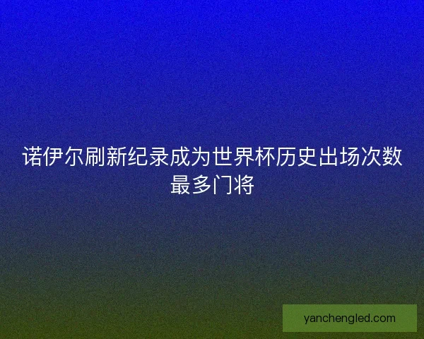 诺伊尔刷新纪录成为世界杯历史出场次数最多门将