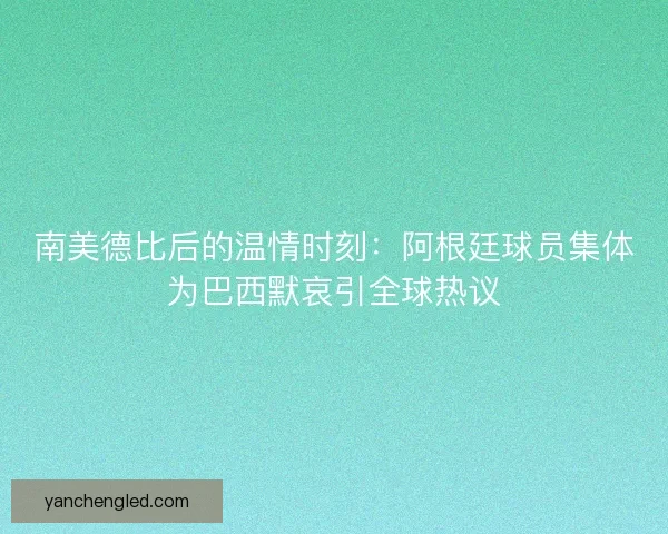 南美德比后的温情时刻：阿根廷球员集体为巴西默哀引全球热议