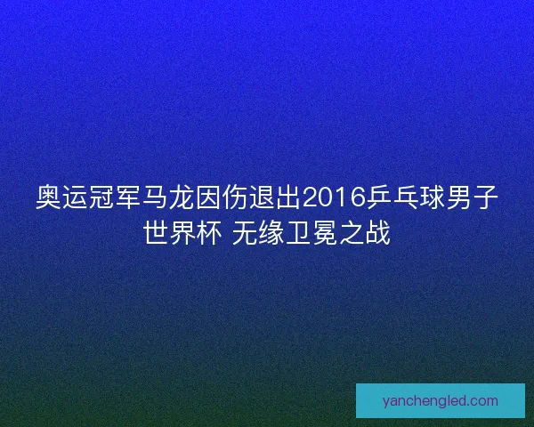 奥运冠军马龙因伤退出2016乒乓球男子世界杯 无缘卫冕之战