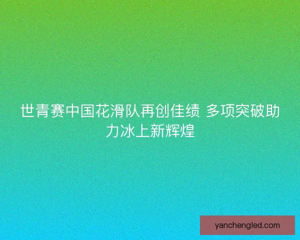 世青赛中国花滑队再创佳绩 多项突破助力冰上新辉煌