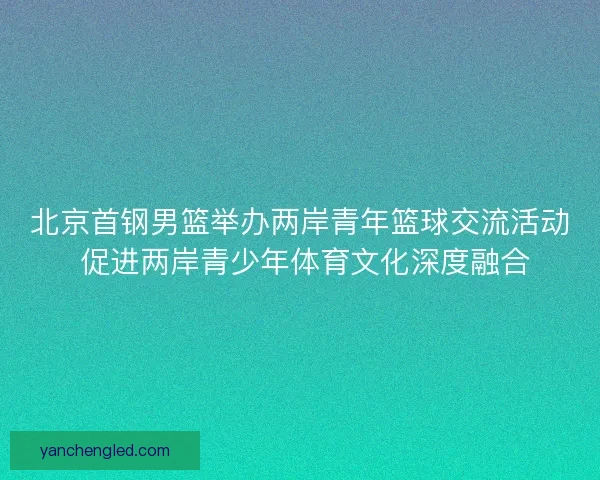 北京首钢男篮举办两岸青年篮球交流活动 促进两岸青少年体育文化深度融合
