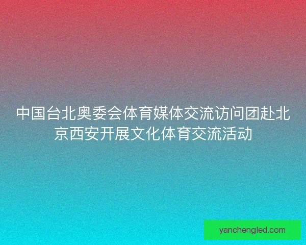中国台北奥委会体育媒体交流访问团赴北京西安开展文化体育交流活动