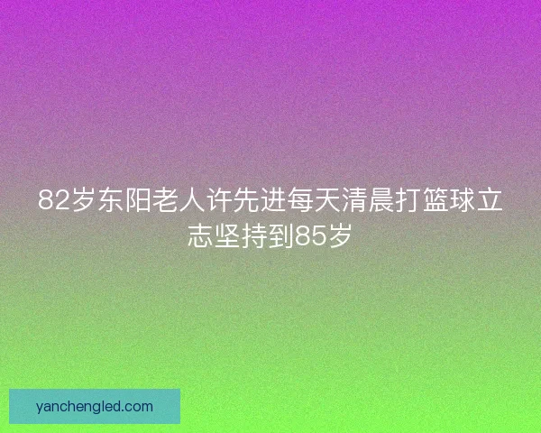 82岁东阳老人许先进每天清晨打篮球立志坚持到85岁