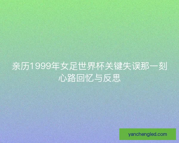 亲历1999年女足世界杯关键失误那一刻心路回忆与反思